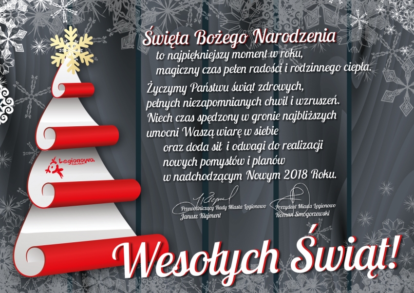 Święta Bożego Narodzenia to najpiękniejszy moment w roku, magiczny czas pełen radości i rodzinnego ciepła. Życzymy Państwu świąt zdrowych, pełnych niezapomnianych chwil i wzruszeń. Niech czas spędzony w gronie najbliższych umocni Waszą wiarę w siebie oraz doda sił i odwagi do realizacji nowych pomysłów i planów w nadchodzącym Nowym 2018 Roku. Wesołych Świąt! Życzą:Janusz Klejment - Przewodniczący Rady Miasta Legionowo, Roman Smogorzewski - Prezydent Miasta Legionowo