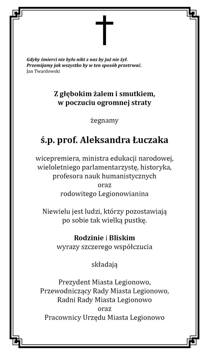 Tekst kondolencji: Gdyby śmierci nie było nikt z nas by już nie żył. Przemijamy jak wszystko by w ten sposób przetrwać. Jan Twardowski Z głębokim żalem i smutkiem, w poczuciu ogromnej straty żegnamy ś.p. prof. Aleksandra Łuczaka wicepremiera, ministra edukacji narodowej, wieloletniego parlamentarzystę, historyka, profesora nauk humanistycznych oraz rodowitego Legionowianina Niewielu jest ludzi, którzy pozostawiają po sobie tak wielką pustkę. Rodzinie i Bliskim wyrazy szczerego współczucia składają Prezydent Miasta Legionowo, Przewodniczący Rady Miasta Legionowo, Radni Rady Miasta Legionowo oraz Pracownicy Urzędu Miasta Legionowo